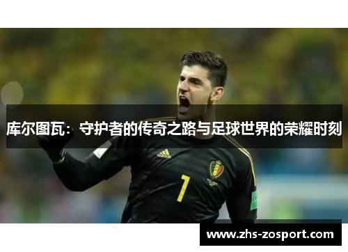库尔图瓦：守护者的传奇之路与足球世界的荣耀时刻